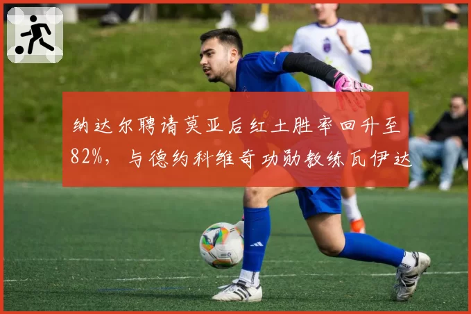 纳达尔聘请莫亚后红土胜率回升至82%，与德约科维奇功勋教练瓦伊达离任后的成绩曲线形成鲜明反差