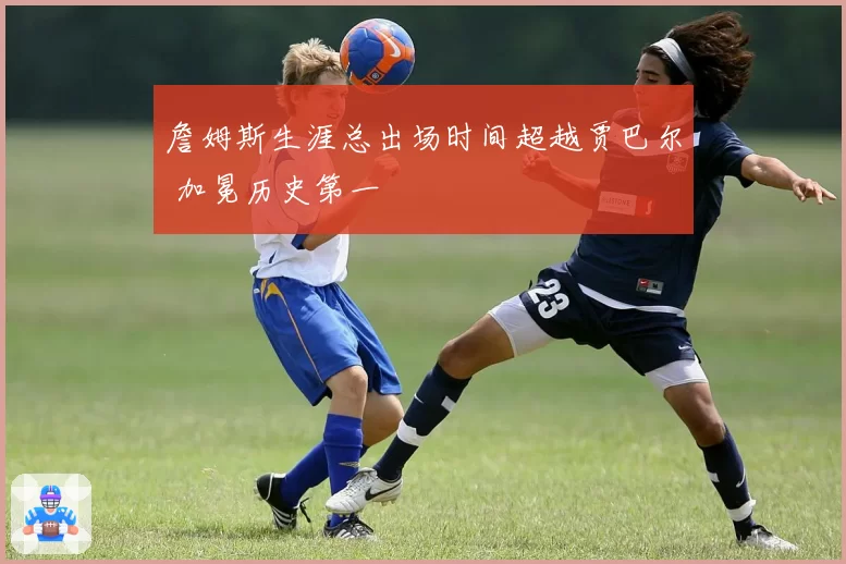 詹姆斯生涯总出场时间超越贾巴尔 加冕历史第一