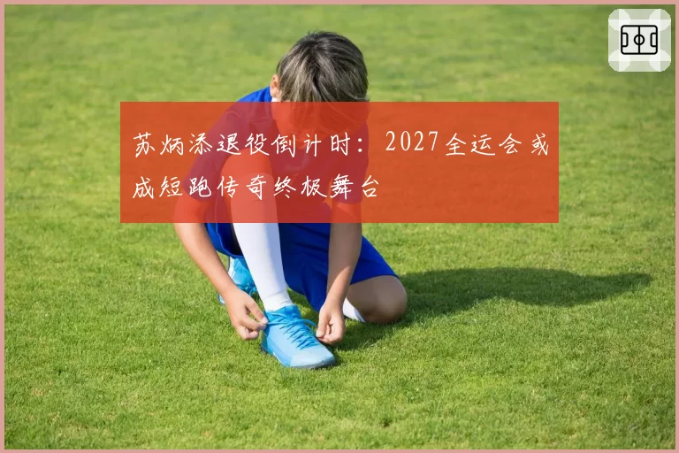 苏炳添退役倒计时:2027全运会或成短跑传奇终极舞台