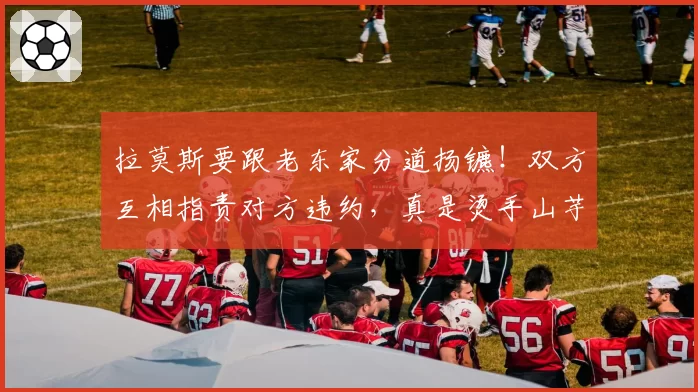 拉莫斯要跟老东家分道扬镳!双方互相指责对方违约,真是烫手山芋