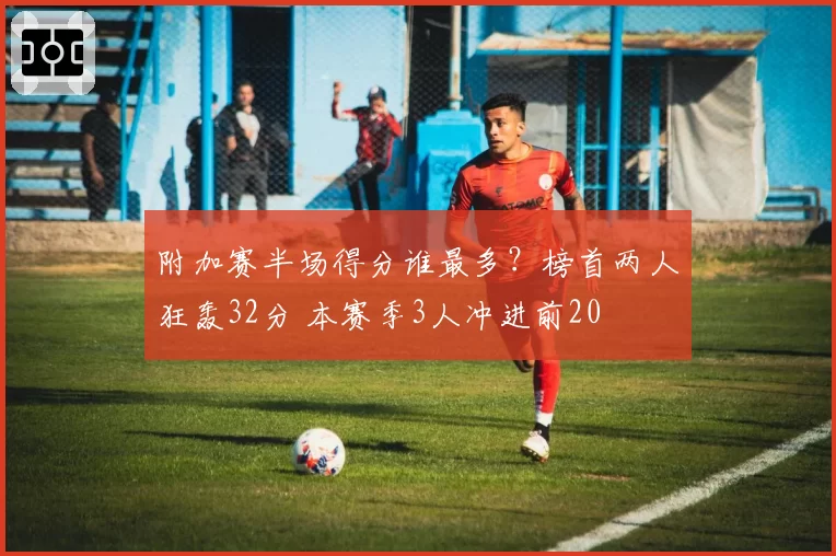 附加赛半场得分谁最多？榜首两人狂轰32分 本赛季3人冲进前20