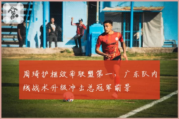 周琦护框效率联盟第一,广东队内线战术升级冲击总冠军前景