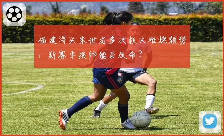 福建浔兴朱世龙多次救火难挽颓势,新赛季换帅能否改命?