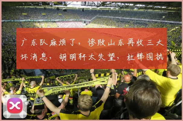 广东队麻烦了，惨败山东再收三大坏消息，胡明轩太失望，杜锋固执