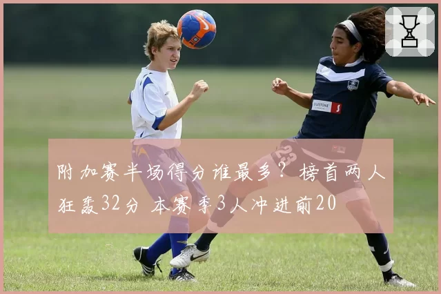 附加赛半场得分谁最多？榜首两人狂轰32分 本赛季3人冲进前20