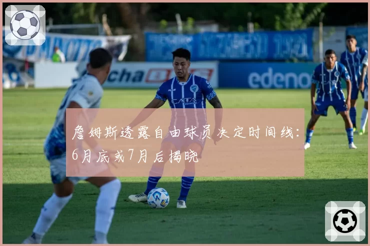 詹姆斯透露自由球员决定时间线:6月底或7月后揭晓
