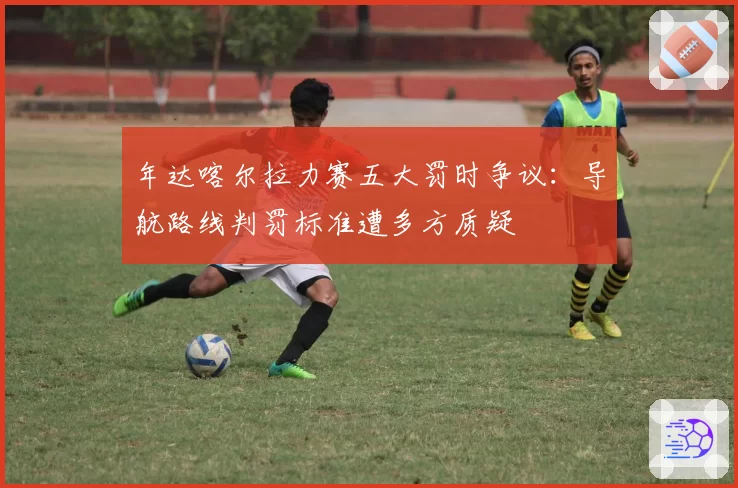 年达喀尔拉力赛五大罚时争议：导航路线判罚标准遭多方质疑