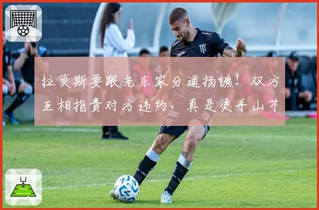 拉莫斯要跟老东家分道扬镳!双方互相指责对方违约,真是烫手山芋
