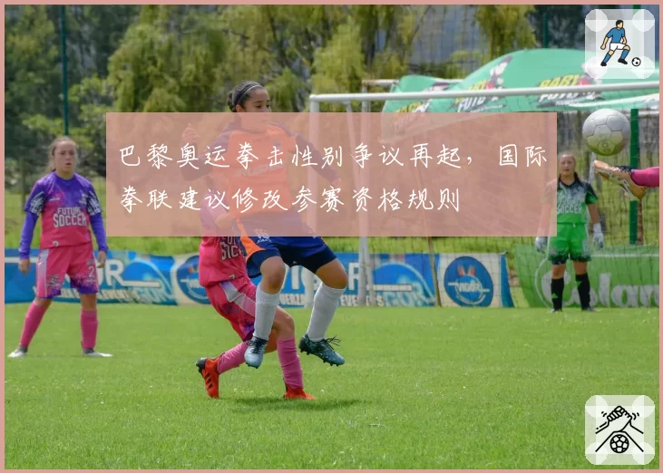 巴黎奥运拳击性别争议再起，国际拳联建议修改参赛资格规则