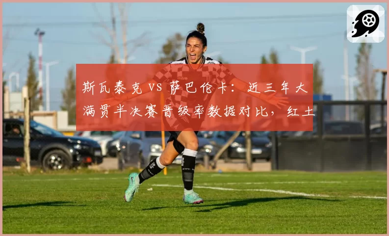 斯瓦泰克 vs 萨巴伦卡：近三年大满贯半决赛晋级率数据对比，红土之王遇挑战