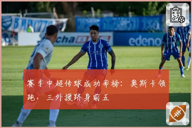 赛季中超传球成功率榜:奥斯卡领跑,三外援跻身前五