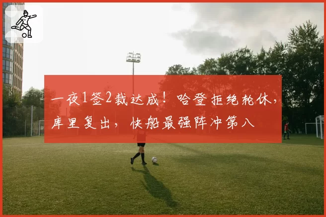 一夜1签2裁达成！哈登拒绝轮休，库里复出，快船最强阵冲第八