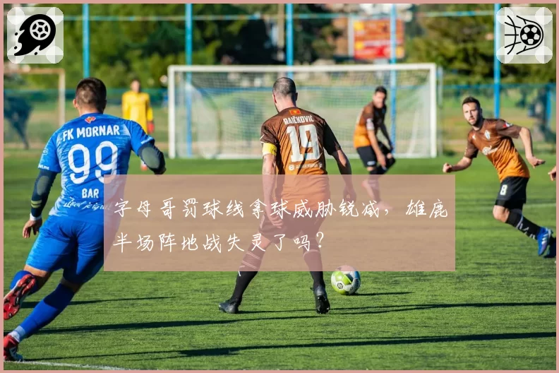 字母哥罚球线拿球威胁锐减,雄鹿半场阵地战失灵了吗?