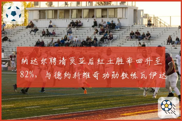 纳达尔聘请莫亚后红土胜率回升至82%，与德约科维奇功勋教练瓦伊达离任后的成绩曲线形成鲜明反差