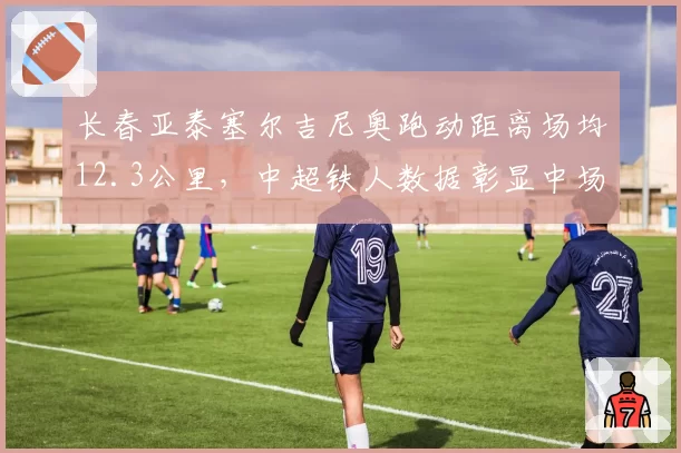长春亚泰塞尔吉尼奥跑动距离场均12.3公里,中超铁人数据彰显中场统治力