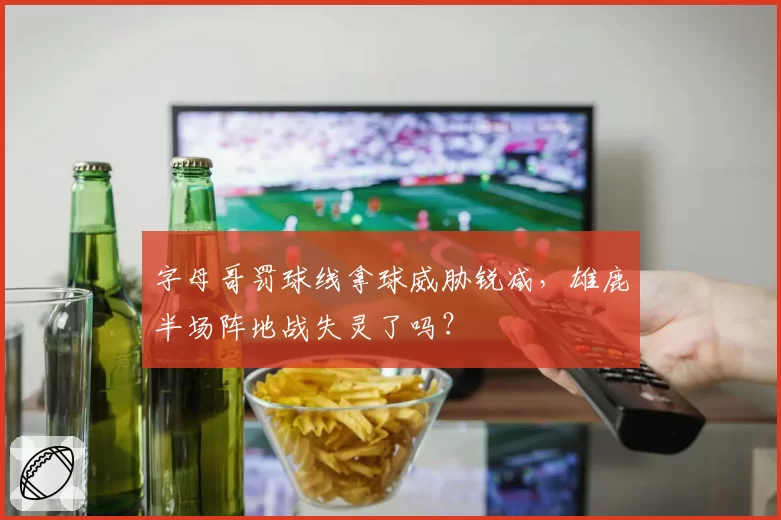 字母哥罚球线拿球威胁锐减,雄鹿半场阵地战失灵了吗?