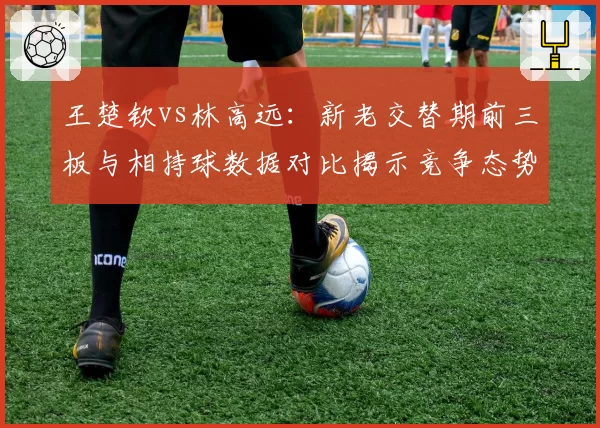 王楚钦vs林高远：新老交替期前三板与相持球数据对比揭示竞争态势