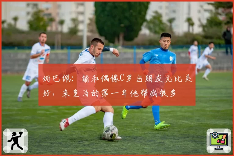 姆巴佩:能和偶像C罗当朋友无比美好,来皇马的第一年他帮我很多