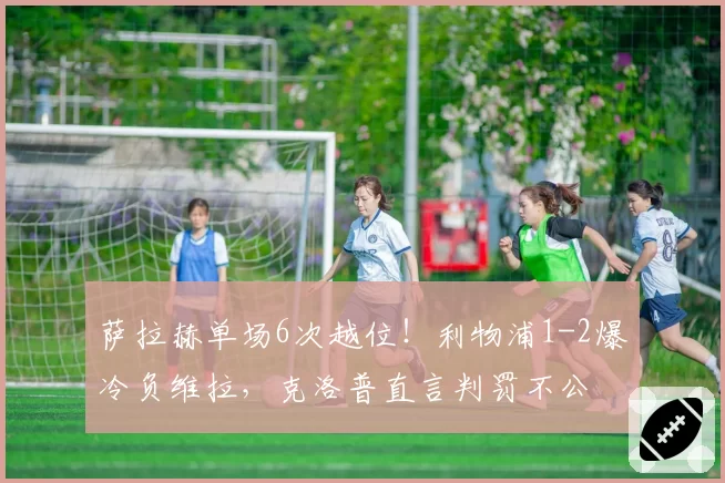 萨拉赫单场6次越位！利物浦1-2爆冷负维拉，克洛普直言判罚不公