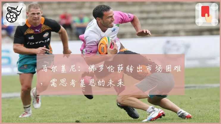 马尔基尼:佛罗伦萨转出市场困难,需思考基恩的未来