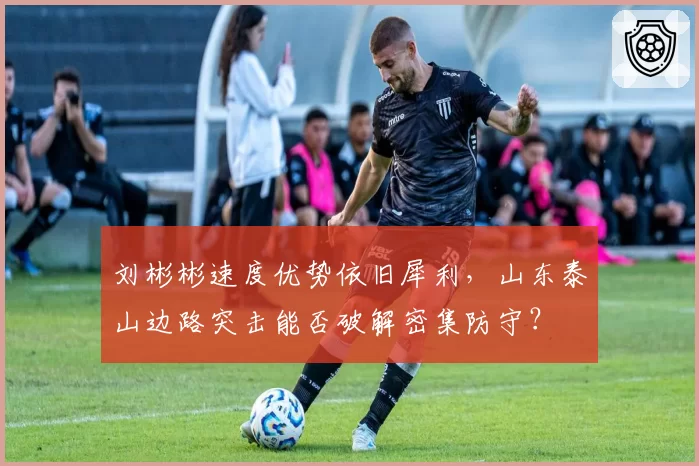刘彬彬速度优势依旧犀利，山东泰山边路突击能否破解密集防守？