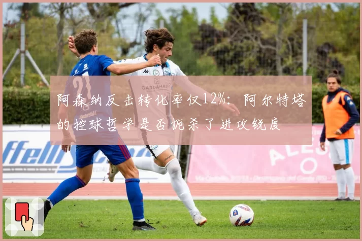 阿森纳反击转化率仅12%:阿尔特塔的控球哲学是否扼杀了进攻锐度