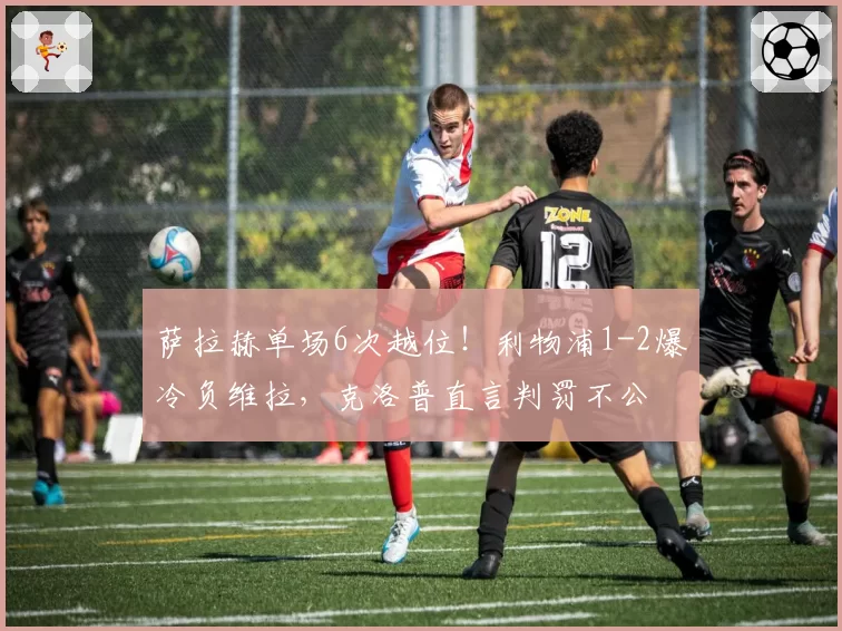 萨拉赫单场6次越位！利物浦1-2爆冷负维拉，克洛普直言判罚不公