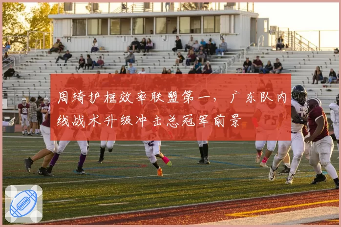 周琦护框效率联盟第一,广东队内线战术升级冲击总冠军前景
