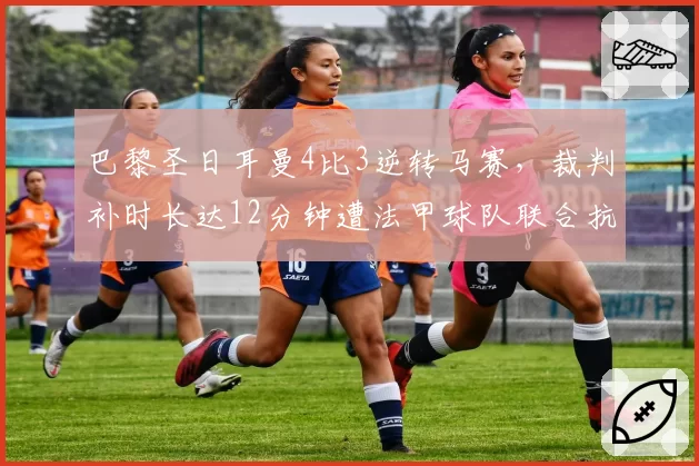 巴黎圣日耳曼4比3逆转马赛，裁判补时长达12分钟遭法甲球队联合抗议