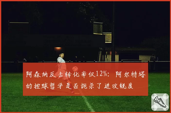 阿森纳反击转化率仅12%：阿尔特塔的控球哲学是否扼杀了进攻锐度