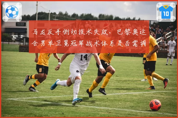 马龙反手侧切技术失效，巴黎奥运会男单卫冕冠军战术体系是否需调整？