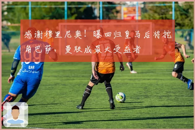 感谢穆里尼奥!曝回归皇马后将挖角巴萨,曼联成最大受益者