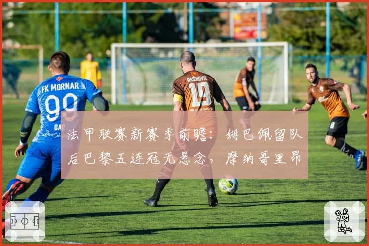 法甲联赛新赛季前瞻：姆巴佩留队后巴黎五连冠无悬念，摩纳哥里昂争亚