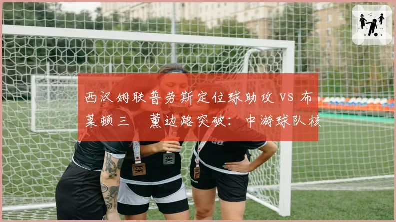 西汉姆联普劳斯定位球助攻 vs 布莱顿三笘薰边路突破：中游球队核心球员转会吸引力对比