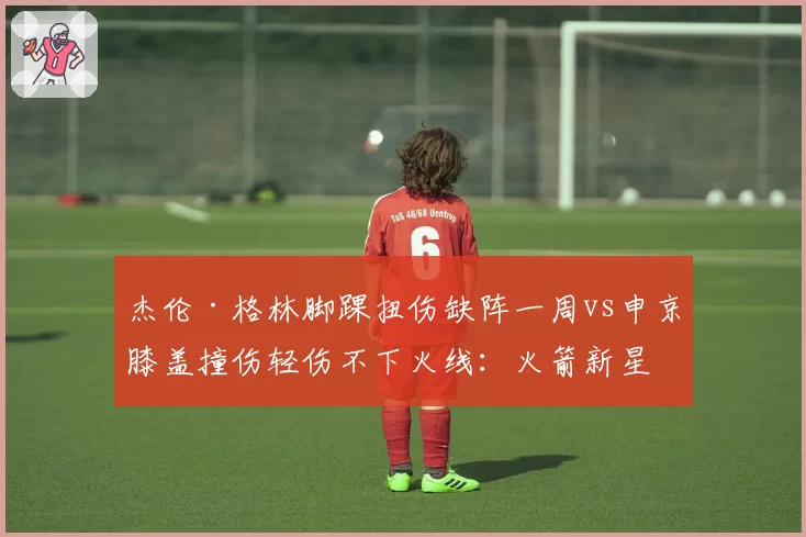 杰伦·格林脚踝扭伤缺阵一周vs申京膝盖撞伤轻伤不下火线：火箭新星伤病态度
