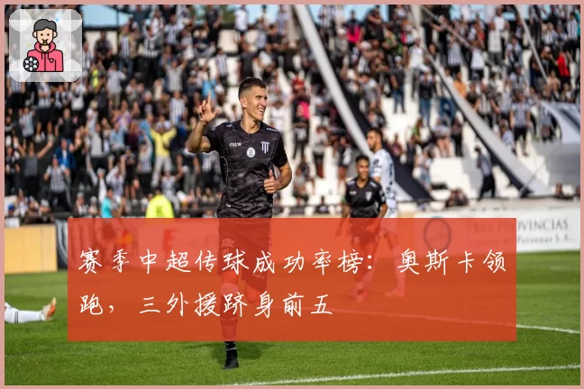 赛季中超传球成功率榜:奥斯卡领跑,三外援跻身前五