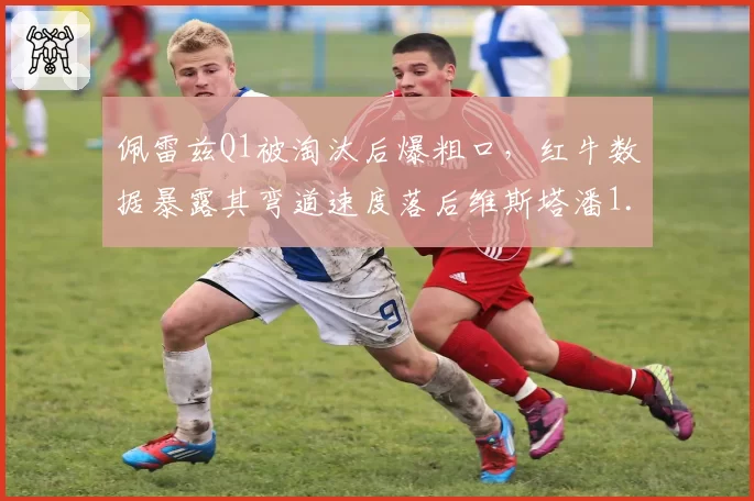 佩雷兹Q1被淘汰后爆粗口,红牛数据暴露其弯道速度落后维斯塔潘1.2秒
