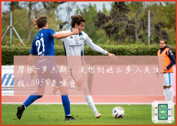 摩根-罗杰斯:没想到这么多人关注我,95%是噪音