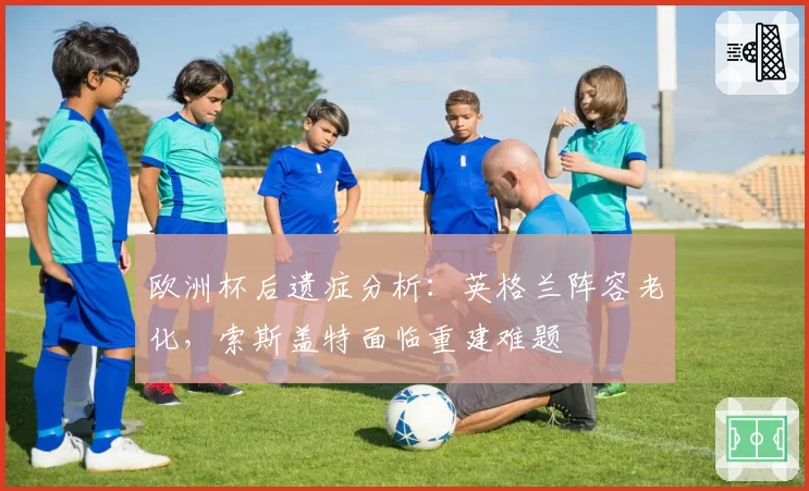 欧洲杯后遗症分析:英格兰阵容老化,索斯盖特面临重建难题