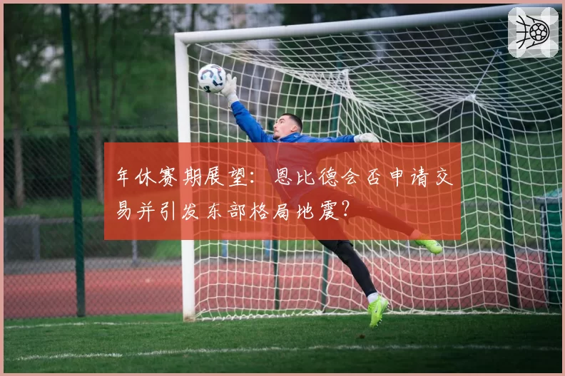 年休赛期展望：恩比德会否申请交易并引发东部格局地震？