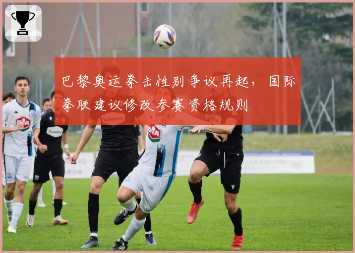巴黎奥运拳击性别争议再起,国际拳联建议修改参赛资格规则