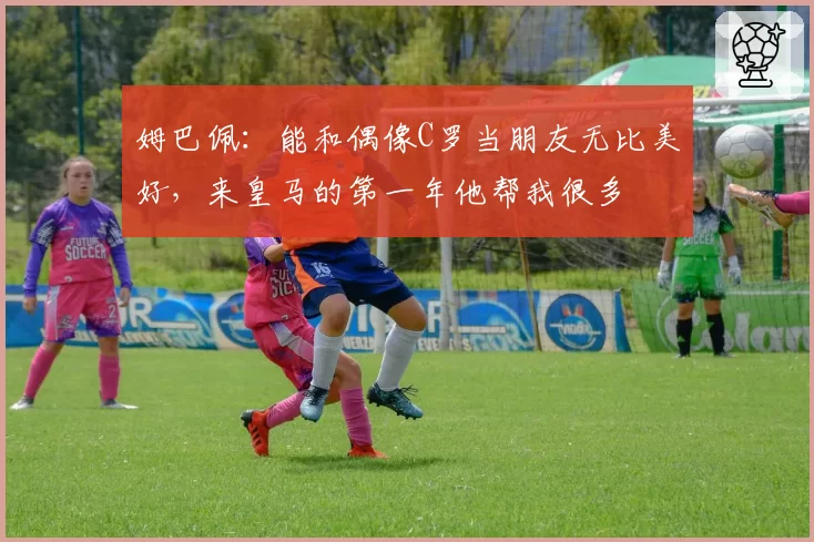 姆巴佩：能和偶像C罗当朋友无比美好，来皇马的第一年他帮我很多