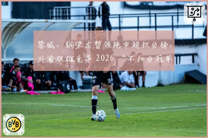 蓉城、铜梁龙暂领跑中超积分榜，川渝双雄竞争 2026 “不扣分冠军”？