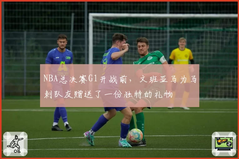 NBA总决赛G1开战前,文班亚马为马刺队友赠送了一份独特的礼物