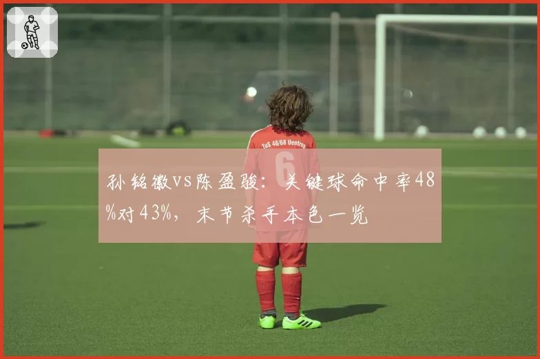 孙铭徽vs陈盈骏：关键球命中率48%对43%，末节杀手本色一览