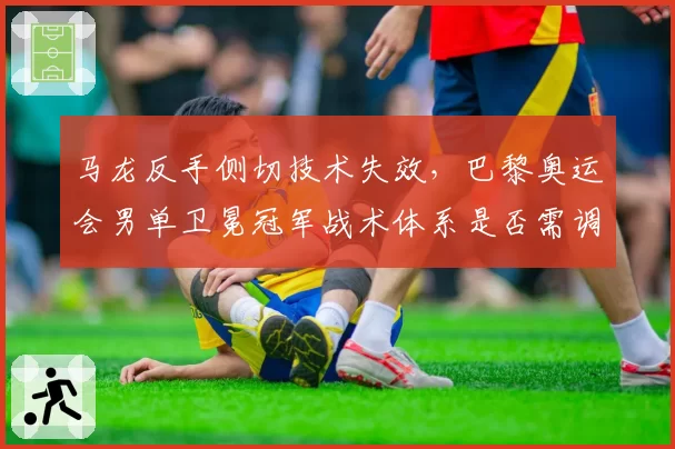 马龙反手侧切技术失效,巴黎奥运会男单卫冕冠军战术体系是否需调整?