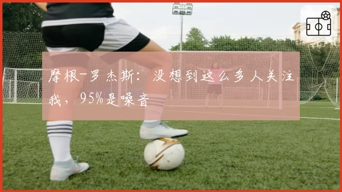 摩根-罗杰斯:没想到这么多人关注我,95%是噪音