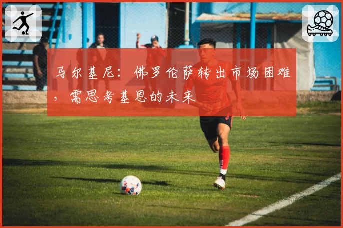 马尔基尼:佛罗伦萨转出市场困难,需思考基恩的未来