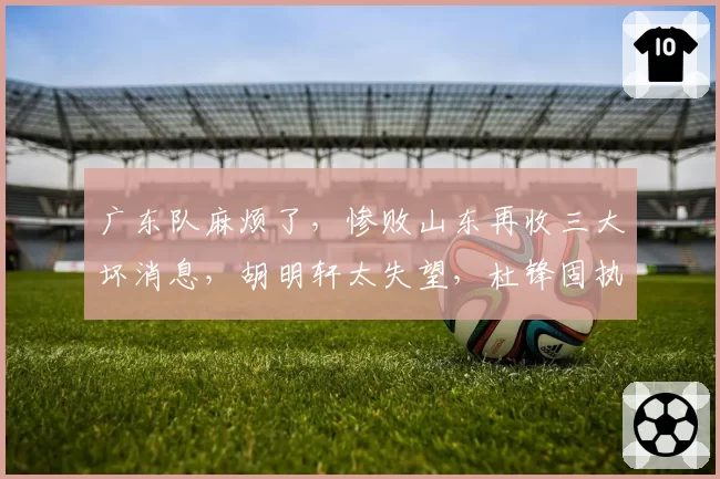 广东队麻烦了,惨败山东再收三大坏消息,胡明轩太失望,杜锋固执