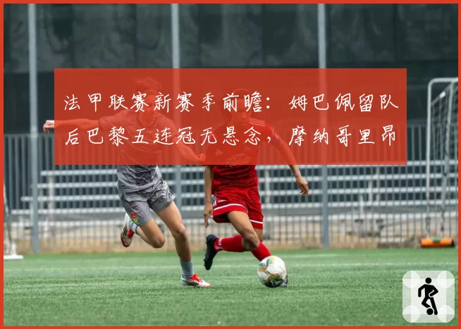 法甲联赛新赛季前瞻：姆巴佩留队后巴黎五连冠无悬念，摩纳哥里昂争亚